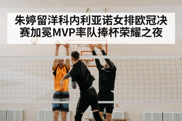 朱婷留洋科内利亚诺女排欧冠决赛加冕MVP率队捧杯荣耀之夜
