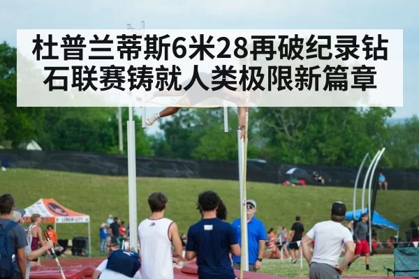 杜普兰蒂斯6米28再破纪录钻石联赛铸就人类极限新篇章