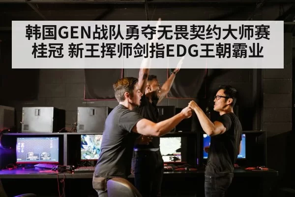 韩国GEN战队勇夺无畏契约大师赛桂冠 新王挥师剑指EDG王朝霸业