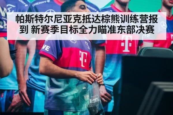 帕斯特尔尼亚克抵达棕熊训练营报到 新赛季目标全力瞄准东部决赛