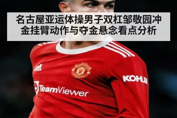 名古屋亚运体操男子双杠邹敬园冲金挂臂动作与夺金悬念看点分析